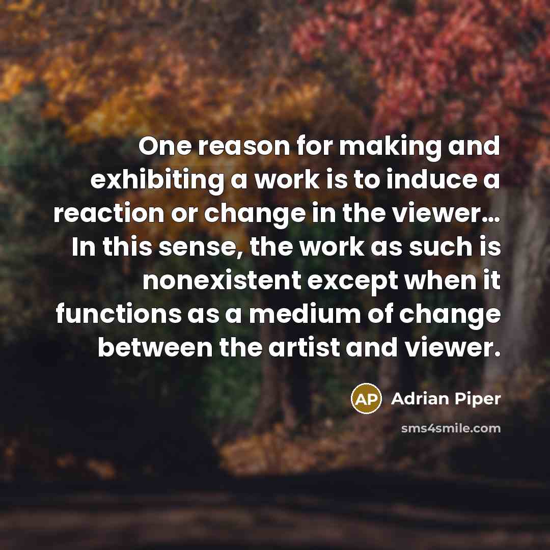 “One reason for making and exhibiting a work is to induce a reaction or change in the viewer… In this sense, the work as such is nonexistent except when it functions as a medium of change between the artist and viewer.” quote by Adrian Piper