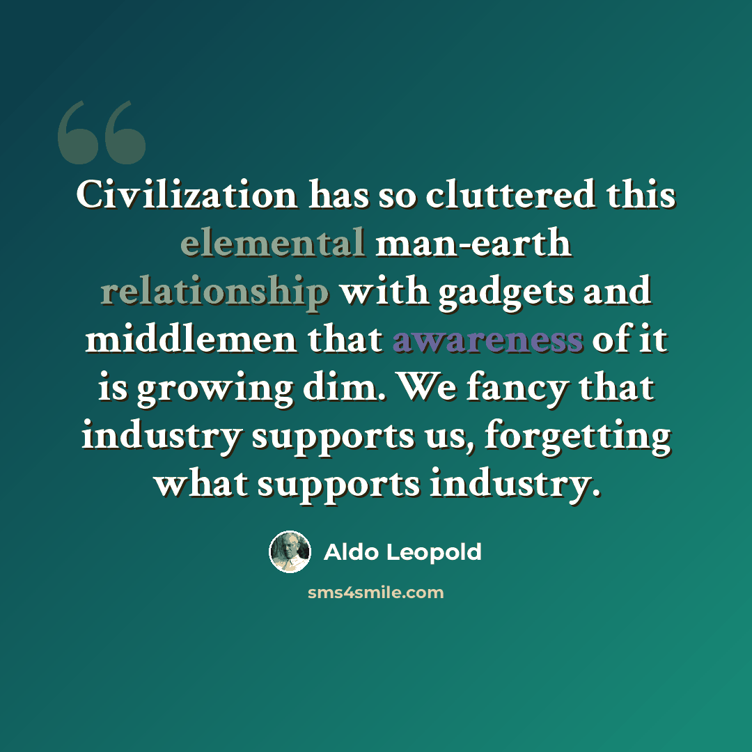 “Civilization has so cluttered this elemental man-earth relationship with gadgets and middlemen that awareness of it is growing dim. We fancy that industry supports us, forgetting what supports industry.” quote by Aldo Leopold