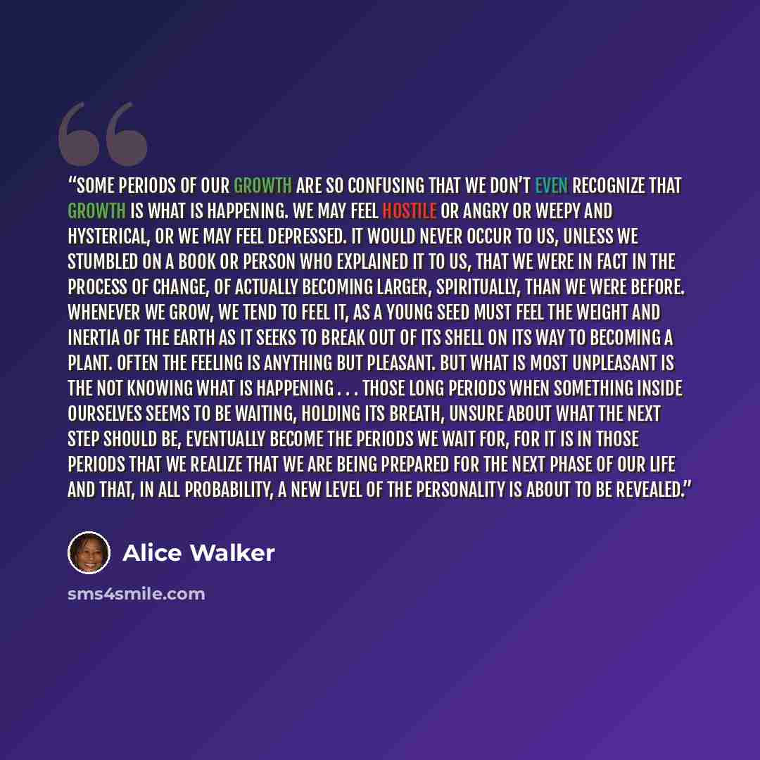 “Some periods of our growth are so confusing that we don’t even recognize that growth is what is happening. We may feel hostile or angry or weepy and hysterical, or we may feel depressed. It would never occur to us, unless we stumbled on a book or person who explained it to us, that we were in fact…” quote by Alice Walker