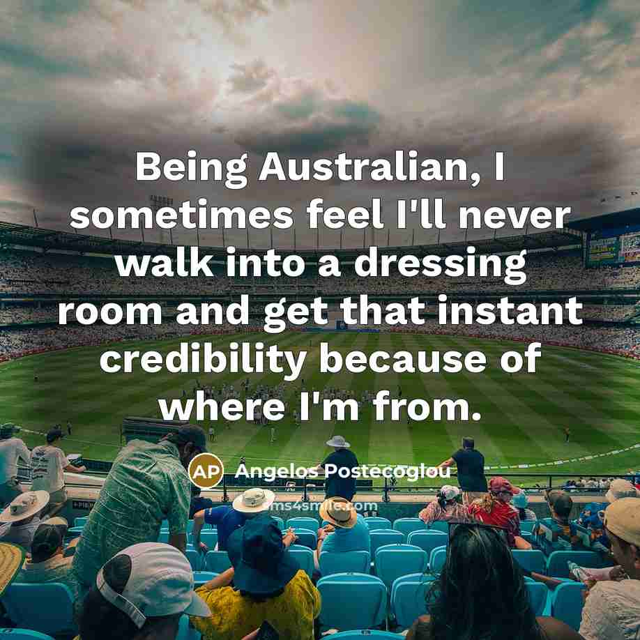 “Being Australian, I sometimes feel I'll never walk into a dressing room and get that instant credibility because of where I'm from.” quote by Angelos Postecoglou