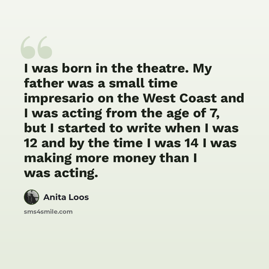 “I was born in the theatre. My father was a small time impresario on the West Coast and I was acting from the age of 7, but I started to write when I was 12 and by the time I was 14 I was making more money than I was acting.” quote by Anita Loos