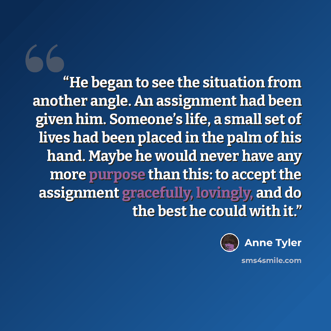 “He began to see the situation from another angle. An assignment had been given him. Someone’s life, a small set of lives had been placed in the palm of his hand. Maybe he would never have any more purpose than this: to accept the assignment gracefully, lovingly, and do the best he could with it.” quote by Anne Tyler