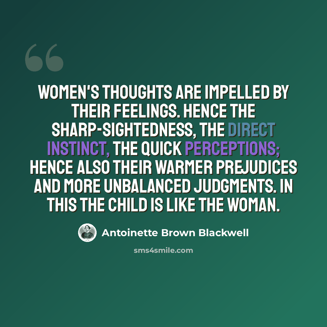 “Women's thoughts are impelled by their feelings. Hence the sharp-sightedness, the direct instinct, the quick perceptions; hence also their warmer prejudices and more unbalanced judgments. In this the child is like the woman.” quote by Antoinette Brown Blackwell