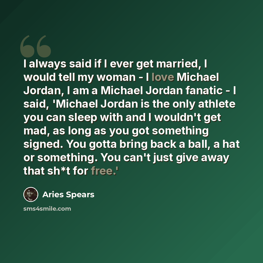 “I always said if I ever get married, I would tell my woman - I love Michael Jordan, I am a Michael Jordan fanatic - I said, 'Michael Jordan is the only athlete you can sleep with and I wouldn't get mad, as long as you got something signed. You gotta bring back a ball, a hat or something. You can't…” quote by Aries Spears
