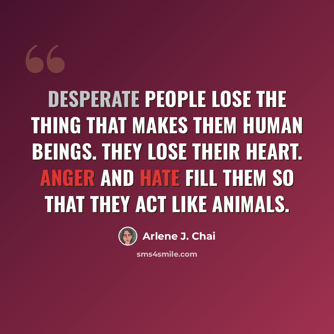 “Desperate people lose the thing that makes them human beings. They lose their heart. Anger and hate fill them so that they act like animals.” quote by Arlene J. Chai