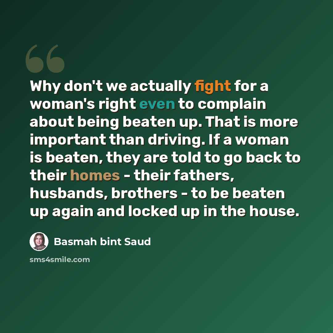 “Why don't we actually fight for a woman's right even to complain about being beaten up. That is more important than driving. If a woman is beaten, they are told to go back to their homes - their fathers, husbands, brothers - to be beaten up again and locked up in the house.” quote by Basmah bint Saud