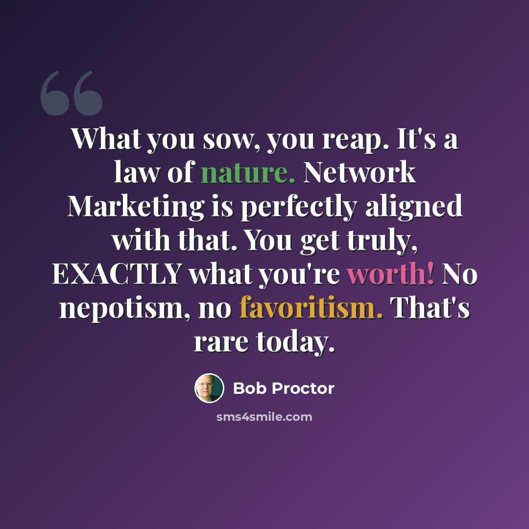 “What you sow, you reap. It's a law of nature. Network Marketing is perfectly aligned with that. You get truly, EXACTLY what you're worth! No nepotism, no favoritism. That's rare today.” quote by Bob Proctor