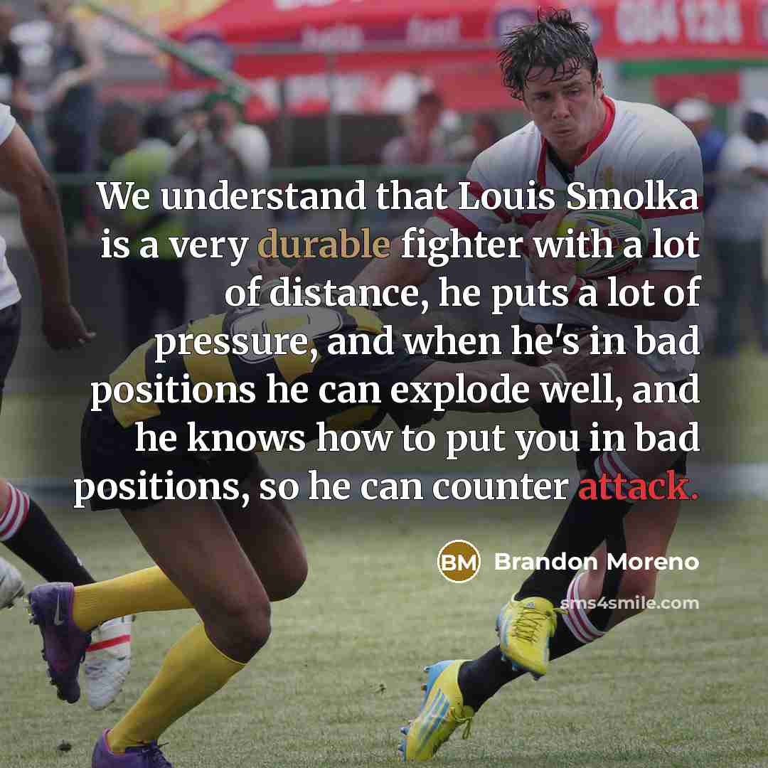 “We understand that Louis Smolka is a very durable fighter with a lot of distance, he puts a lot of pressure, and when he's in bad positions he can explode well, and he knows how to put you in bad positions, so he can counter attack.” quote by Brandon Moreno