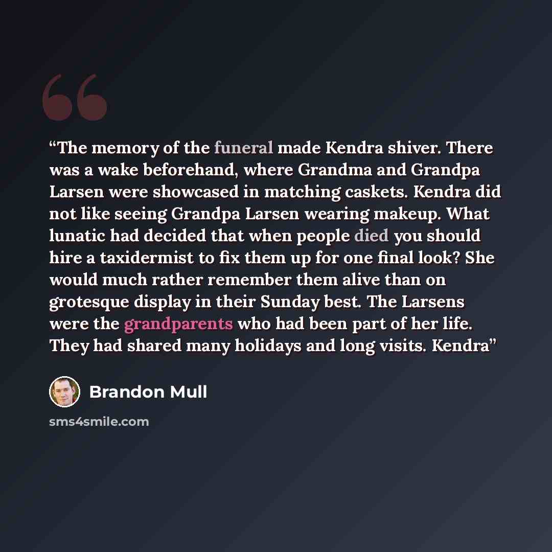 “The memory of the funeral made Kendra shiver. There was a wake beforehand, where Grandma and Grandpa Larsen were showcased in matching caskets. Kendra did not like seeing Grandpa Larsen wearing makeup. What lunatic had decided that when people died you should hire a taxidermist to fix them up for…” quote by Brandon Mull