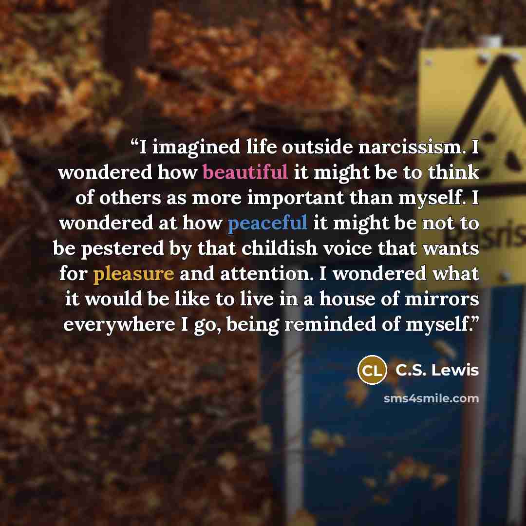 “I imagined life outside narcissism. I wondered how beautiful it might be to think of others as more important than myself. I wondered at how peaceful it might be not to be pestered by that childish voice that wants for pleasure and attention. I wondered what it would be like to live in a house of…” quote by C.S. Lewis