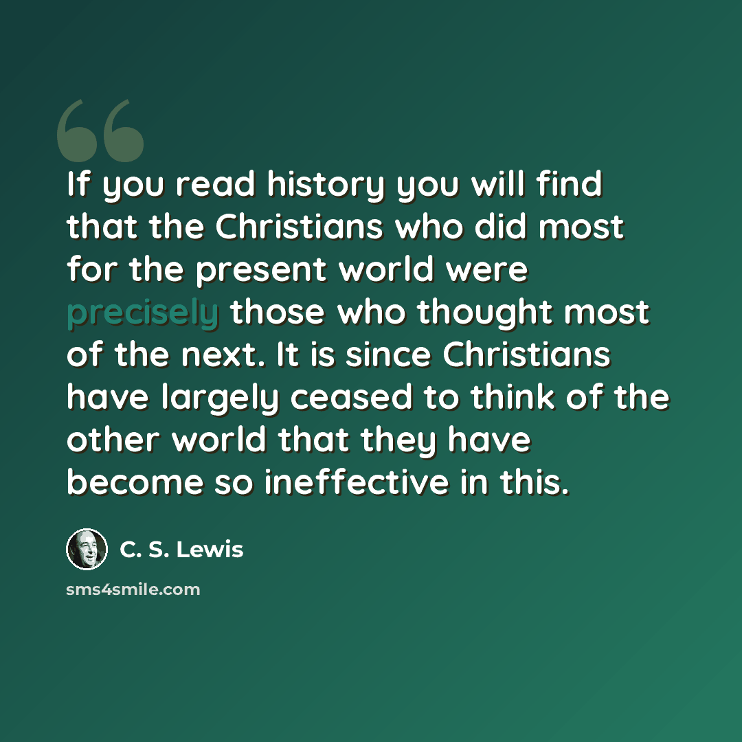 “If you read history you will find that the Christians who did most for the present world were precisely those who thought most of the next. It is since Christians have largely ceased to think of the other world that they have become so ineffective in this.” quote by C. S. Lewis