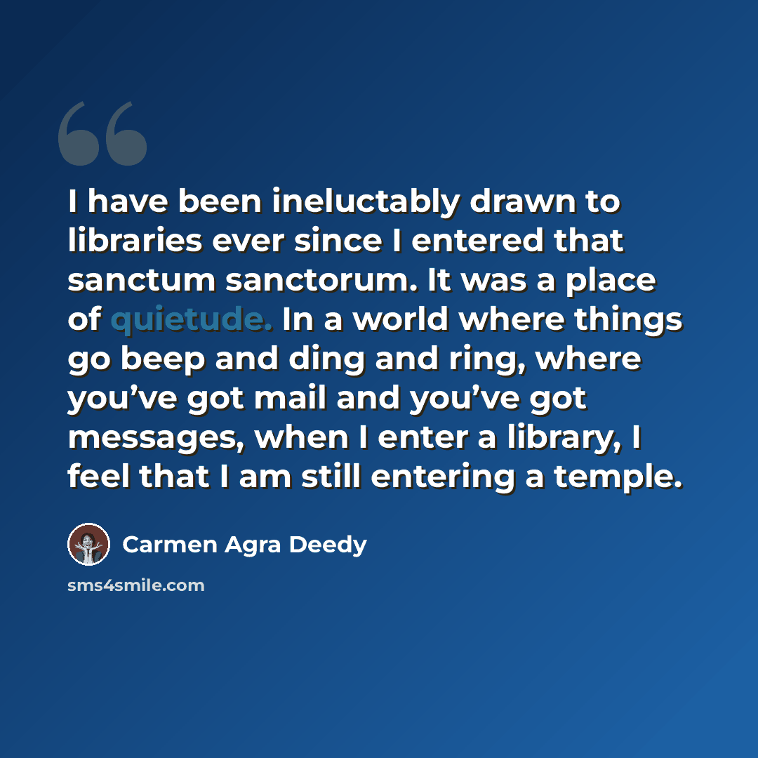 “I have been ineluctably drawn to libraries ever since I entered that sanctum sanctorum. It was a place of quietude. In a world where things go beep and ding and ring, where you’ve got mail and you’ve got messages, when I enter a library, I feel that I am still entering a temple.” quote by Carmen Agra Deedy
