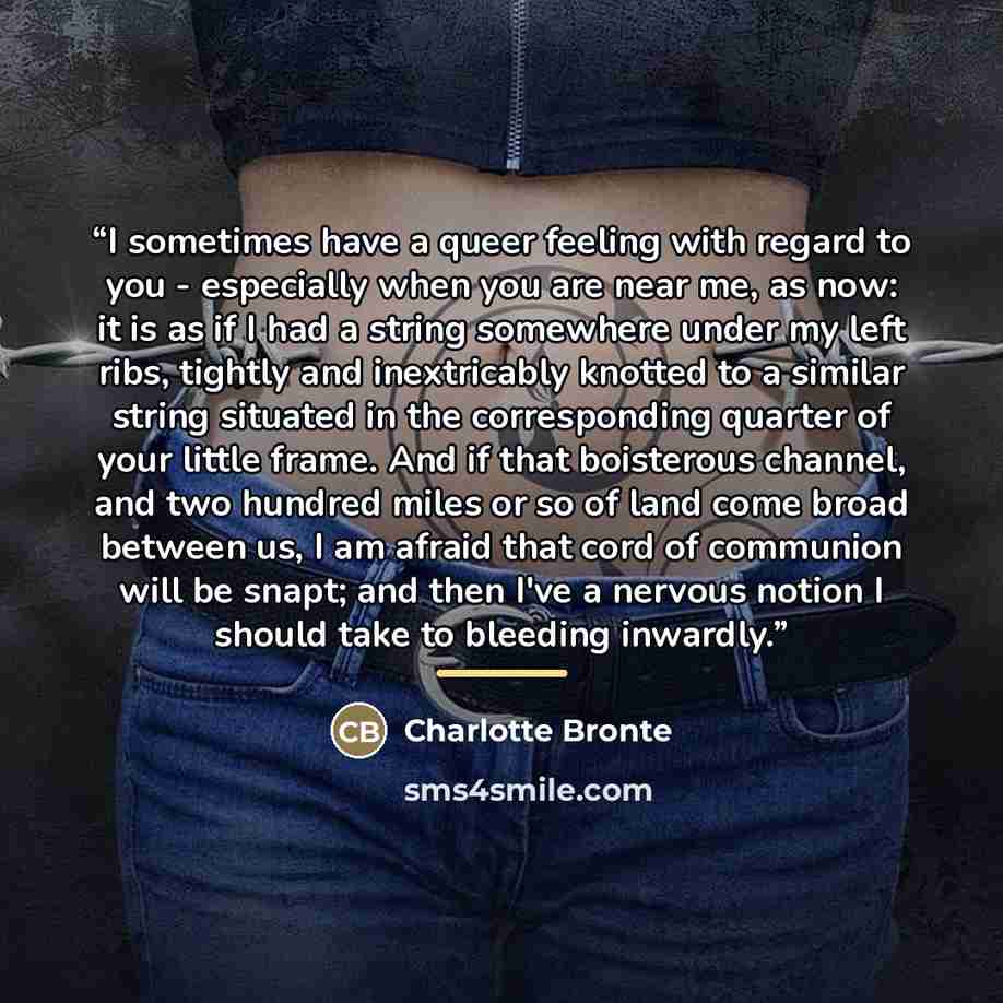 “I sometimes have a queer feeling with regard to you - especially when you are near me, as now: it is as if I had a string somewhere under my left ribs, tightly and inextricably knotted to a similar string situated in the corresponding quarter of your little frame. And if that boisterous channel…” quote by Charlotte Brontë