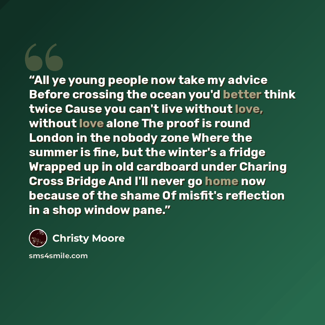 “All ye young people now take my advice Before crossing the ocean you'd better think twice Cause you can't live without love, without love alone The proof is round London in the nobody zone Where the summer is fine, but the winter's a fridge Wrapped up in old cardboard under Charing Cross Bridge…” quote by Christy Moore