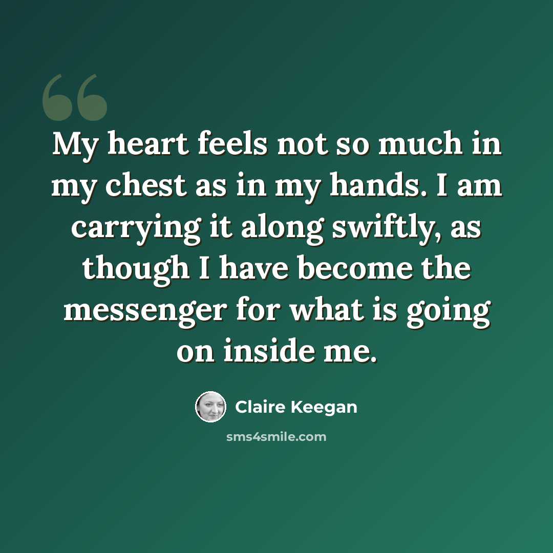 “My heart feels not so much in my chest as in my hands. I am carrying it along swiftly, as though I have become the messenger for what is going on inside me.” quote by Claire Keegan