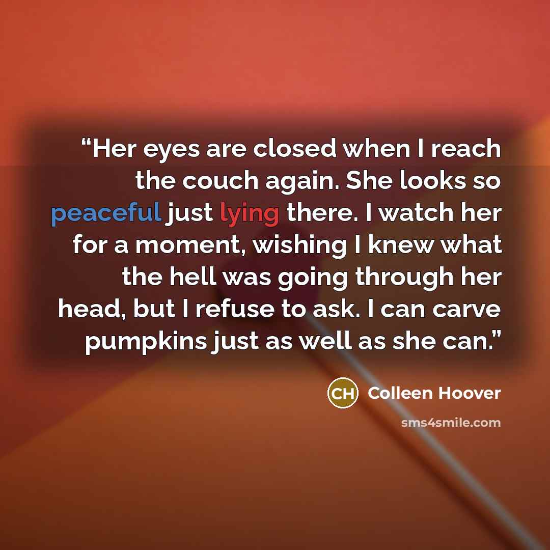 “Her eyes are closed when I reach the couch again. She looks so peaceful just lying there. I watch her for a moment, wishing I knew what the hell was going through her head, but I refuse to ask. I can carve pumpkins just as well as she can.” quote by Colleen Hoover