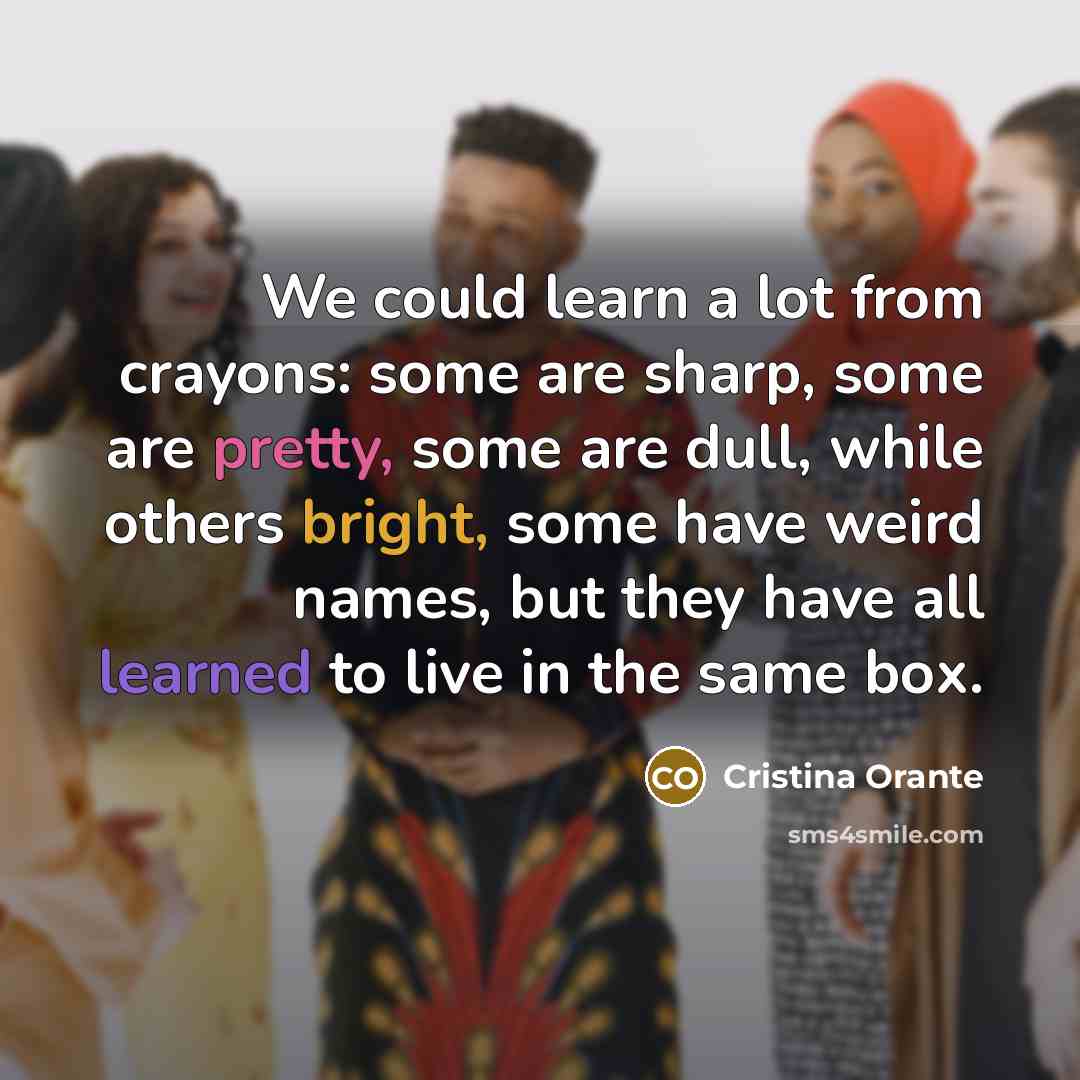 “We could learn a lot from crayons: some are sharp, some are pretty, some are dull, while others bright, some have weird names, but they have all learned to live in the same box.” quote by Cristina Orante