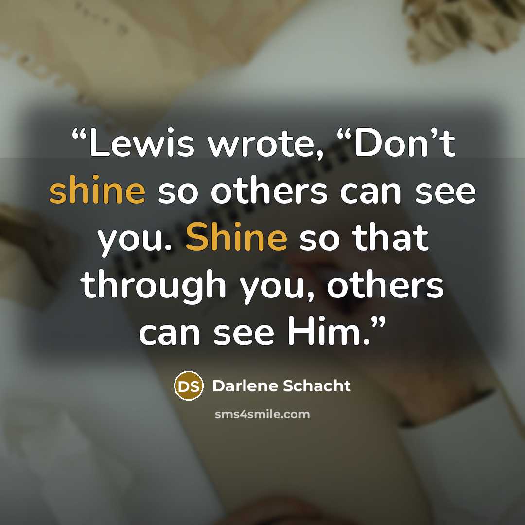 “Lewis wrote, “Don’t shine so others can see you. Shine so that through you, others can see Him.” quote by Darlene Schacht