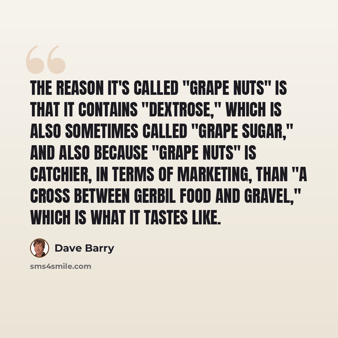 “The reason it's called "Grape Nuts" is that it contains "dextrose," which is also sometimes called "grape sugar," and also because "Grape Nuts" is catchier, in terms of marketing, than "A Cross Between Gerbil Food and Gravel," which is what it tastes like.” quote by Dave Barry