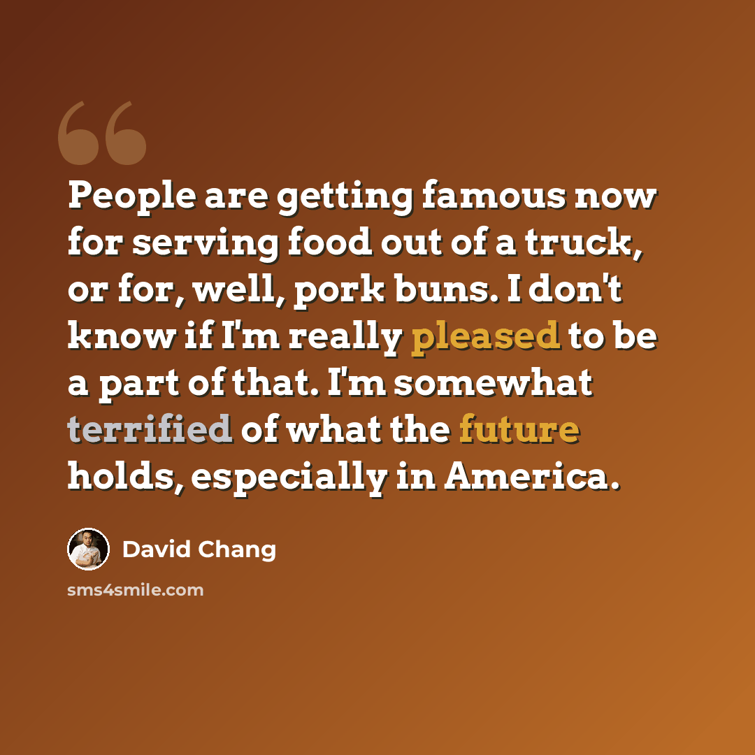 “People are getting famous now for serving food out of a truck, or for, well, pork buns. I don't know if I'm really pleased to be a part of that. I'm somewhat terrified of what the future holds, especially in America.” quote by David Chang