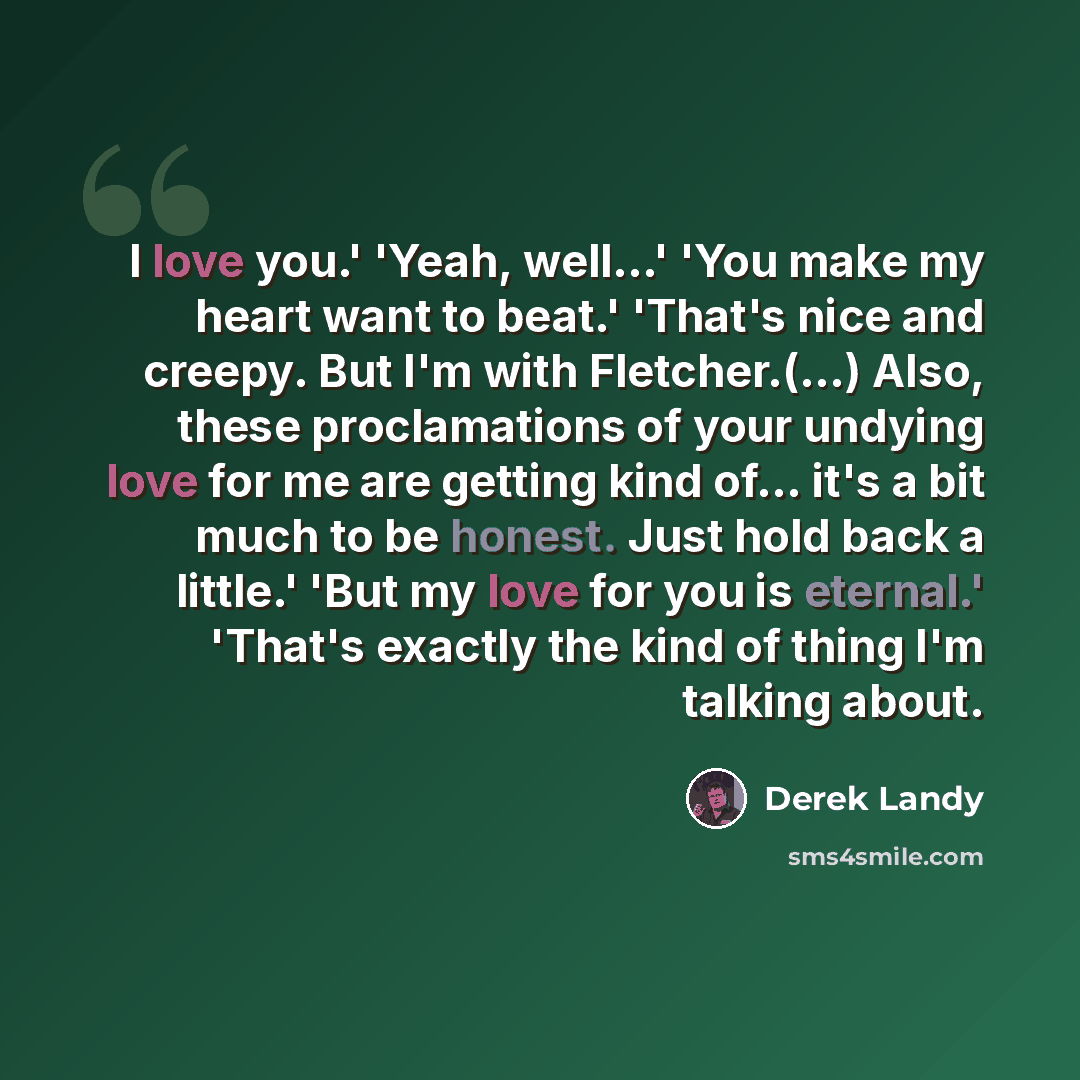 “I love you.' 'Yeah, well...' 'You make my heart want to beat.' 'That's nice and creepy. But I'm with Fletcher.(...) Also, these proclamations of your undying love for me are getting kind of... it's a bit much to be honest. Just hold back a little.' 'But my love for you is eternal.' 'That's exactly…” quote by Derek Landy