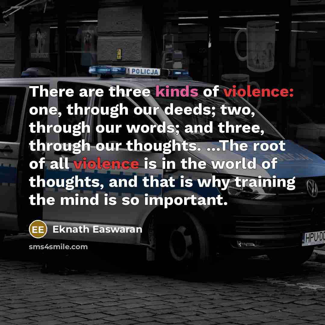 “There are three kinds of violence: one, through our deeds; two, through our words; and three, through our thoughts. …The root of all violence is in the world of thoughts, and that is why training the mind is so important.” quote by Eknath Easwaran