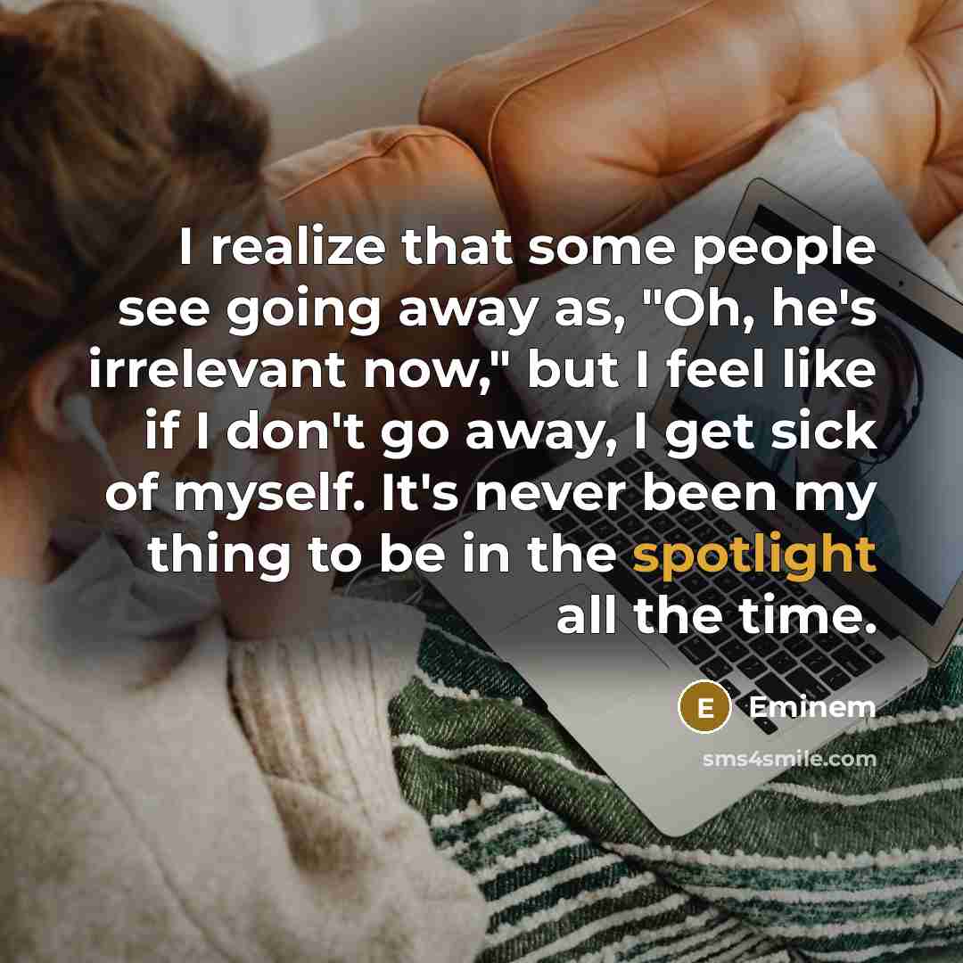 “I realize that some people see going away as, "Oh, he's irrelevant now," but I feel like if I don't go away, I get sick of myself. It's never been my thing to be in the spotlight all the time.” quote by Eminem