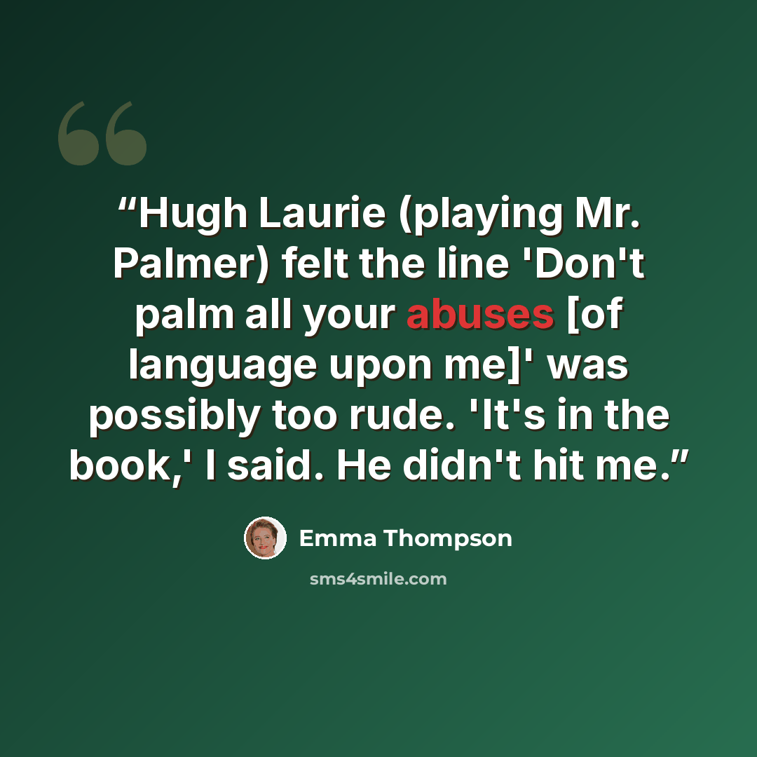 “Hugh Laurie (playing Mr. Palmer) felt the line 'Don't palm all your abuses [of language upon me]' was possibly too rude. 'It's in the book,' I said. He didn't hit me.” quote by Emma Thompson