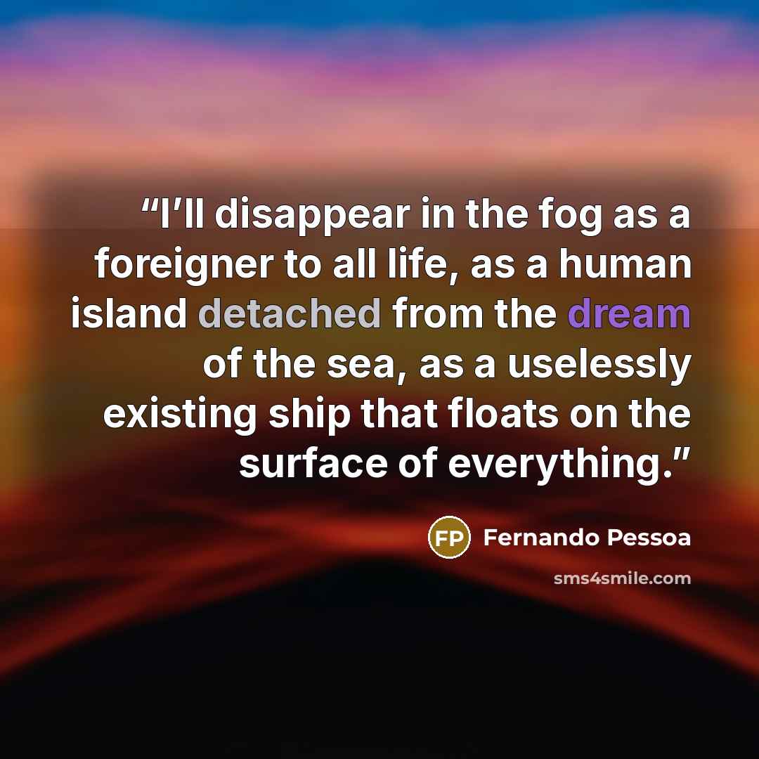 “I’ll disappear in the fog as a foreigner to all life, as a human island detached from the dream of the sea, as a uselessly existing ship that floats on the surface of everything.” quote by Fernando Pessoa