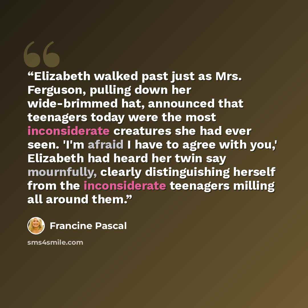 “Elizabeth walked past just as Mrs. Ferguson, pulling down her wide-brimmed hat, announced that teenagers today were the most inconsiderate creatures she had ever seen. 'I'm afraid I have to agree with you,' Elizabeth had heard her twin say mournfully, clearly distinguishing herself from the…” quote by Francine Pascal