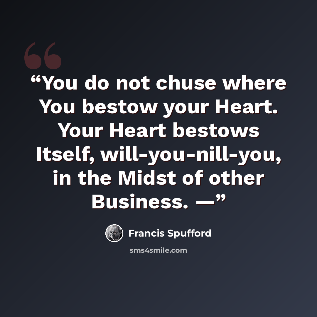 “You do not chuse where You bestow your Heart. Your Heart bestows Itself, will-you-nill-you, in the Midst of other Business. —” quote by Francis Spufford