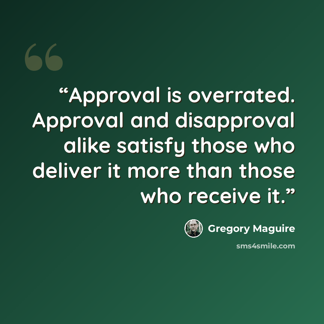 “Approval is overrated. Approval and disapproval alike satisfy those who deliver it more than those who receive it.” quote by Gregory Maguire