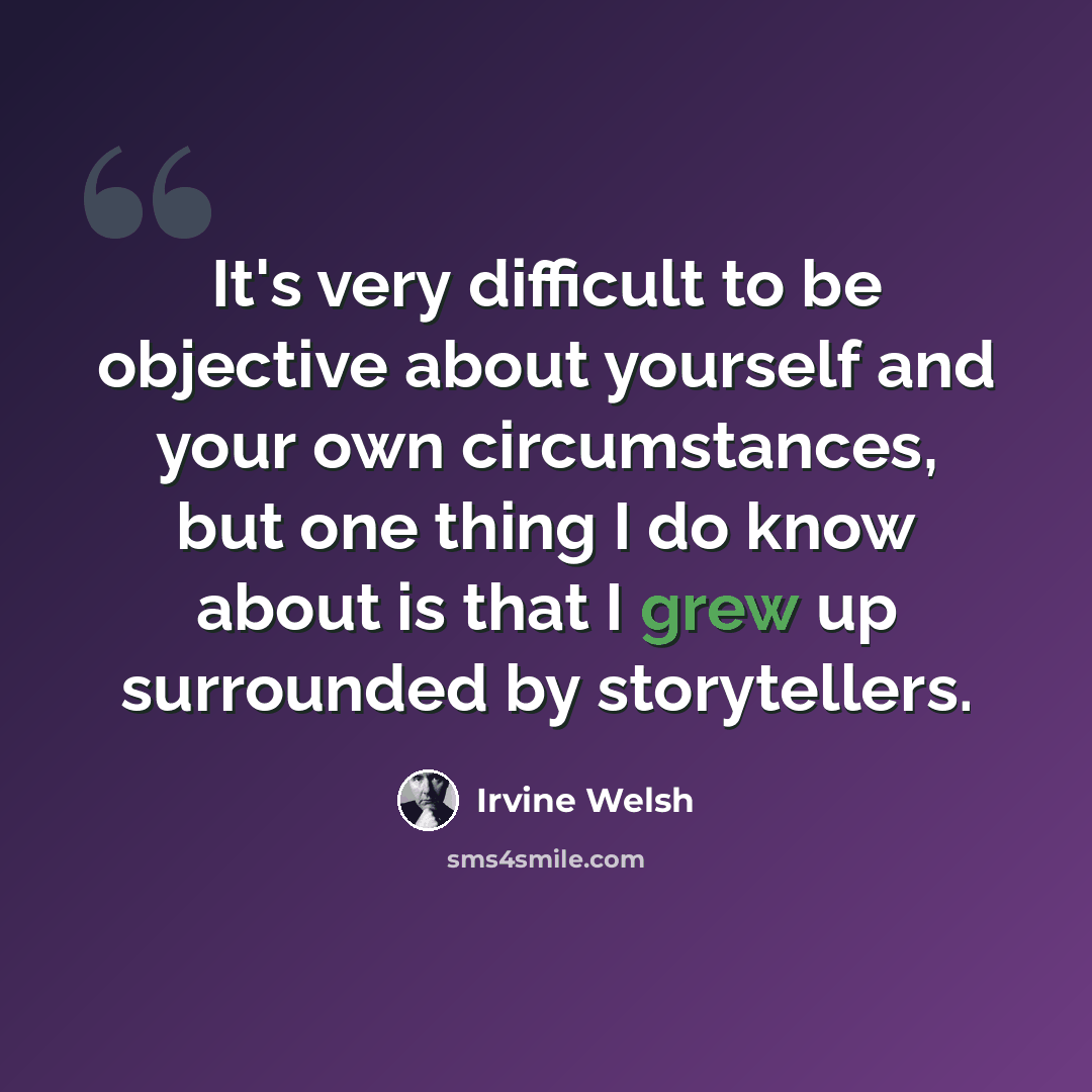 “It's very difficult to be objective about yourself and your own circumstances, but one thing I do know about is that I grew up surrounded by storytellers.” quote by Irvine Welsh