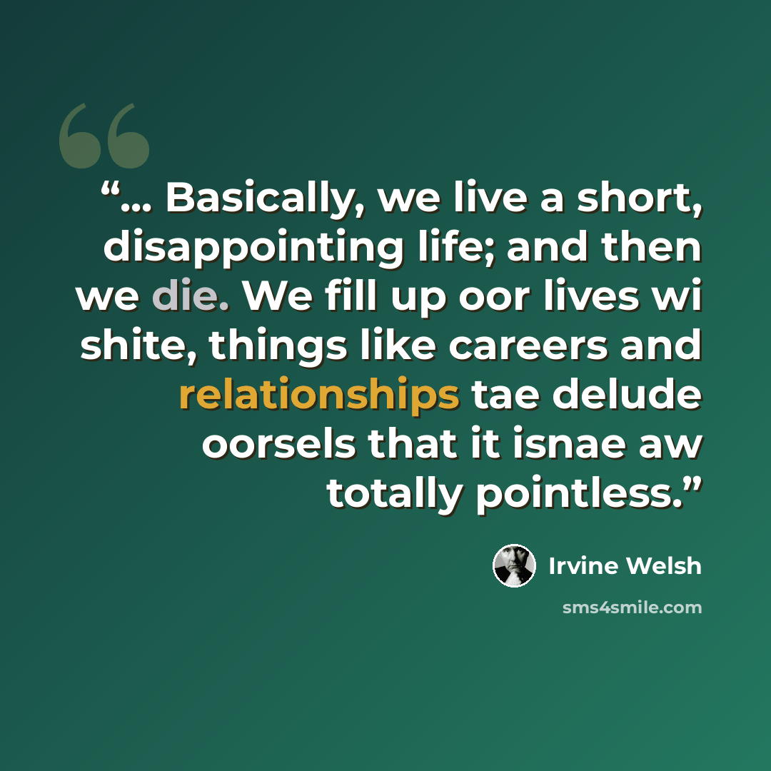 “... Basically, we live a short, disappointing life; and then we die. We fill up oor lives wi shite, things like careers and relationships tae delude oorsels that it isnae aw totally pointless.” quote by Irvine Welsh