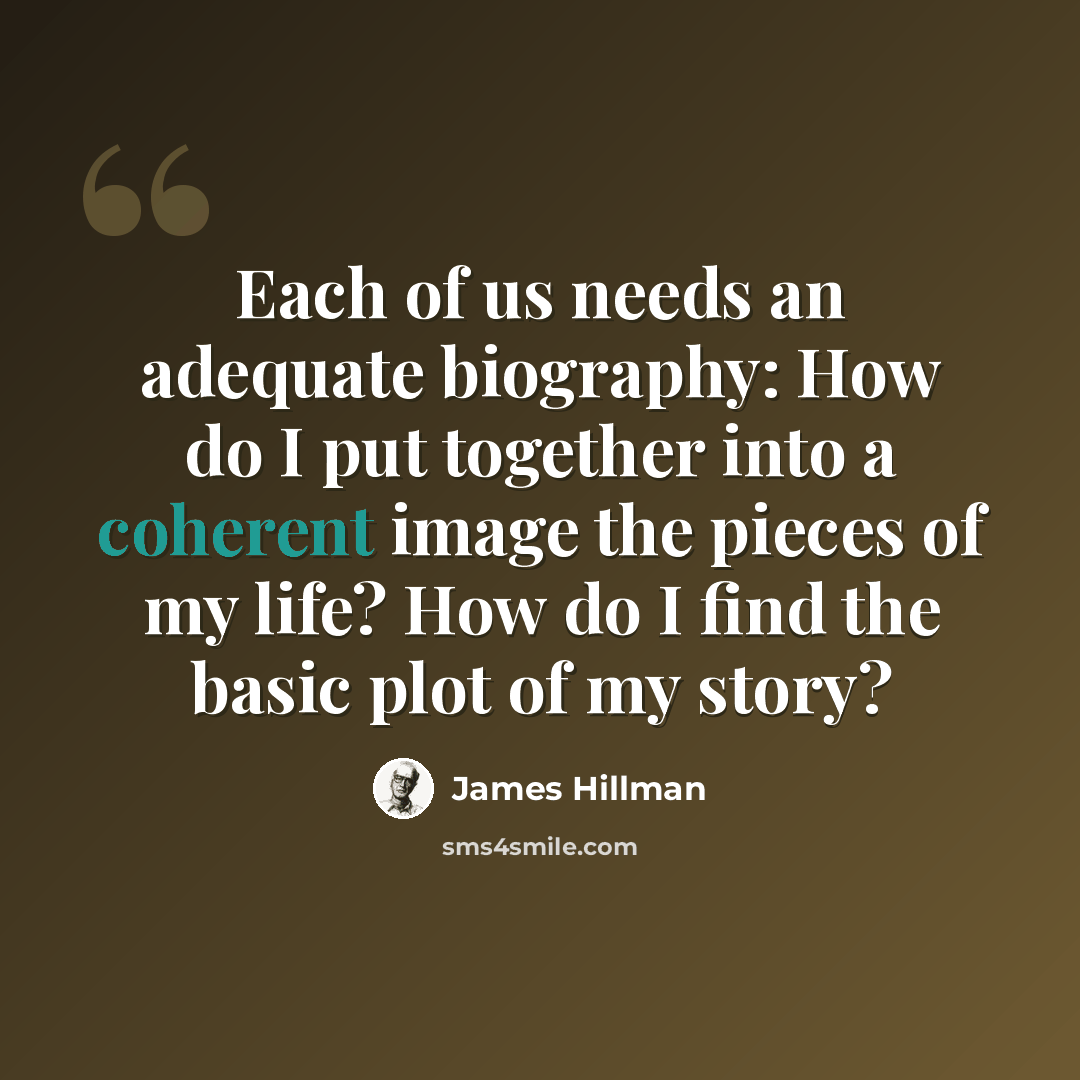 “Each of us needs an adequate biography: How do I put together into a coherent image the pieces of my life? How do I find the basic plot of my story?” quote by James Hillman