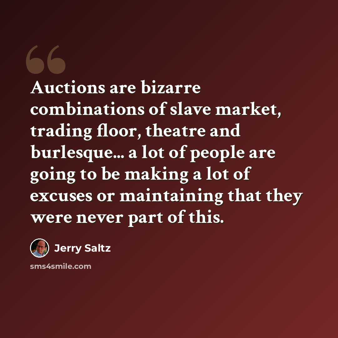 “Auctions are bizarre combinations of slave market, trading floor, theatre and burlesque... a lot of people are going to be making a lot of excuses or maintaining that they were never part of this.” quote by Jerry Saltz