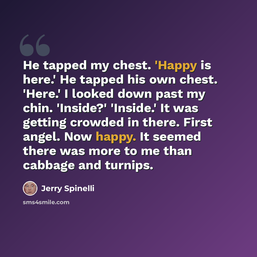 “He tapped my chest. 'Happy is here.' He tapped his own chest. 'Here.' I looked down past my chin. 'Inside?' 'Inside.' It was getting crowded in there. First angel. Now happy. It seemed there was more to me than cabbage and turnips.” quote by Jerry Spinelli