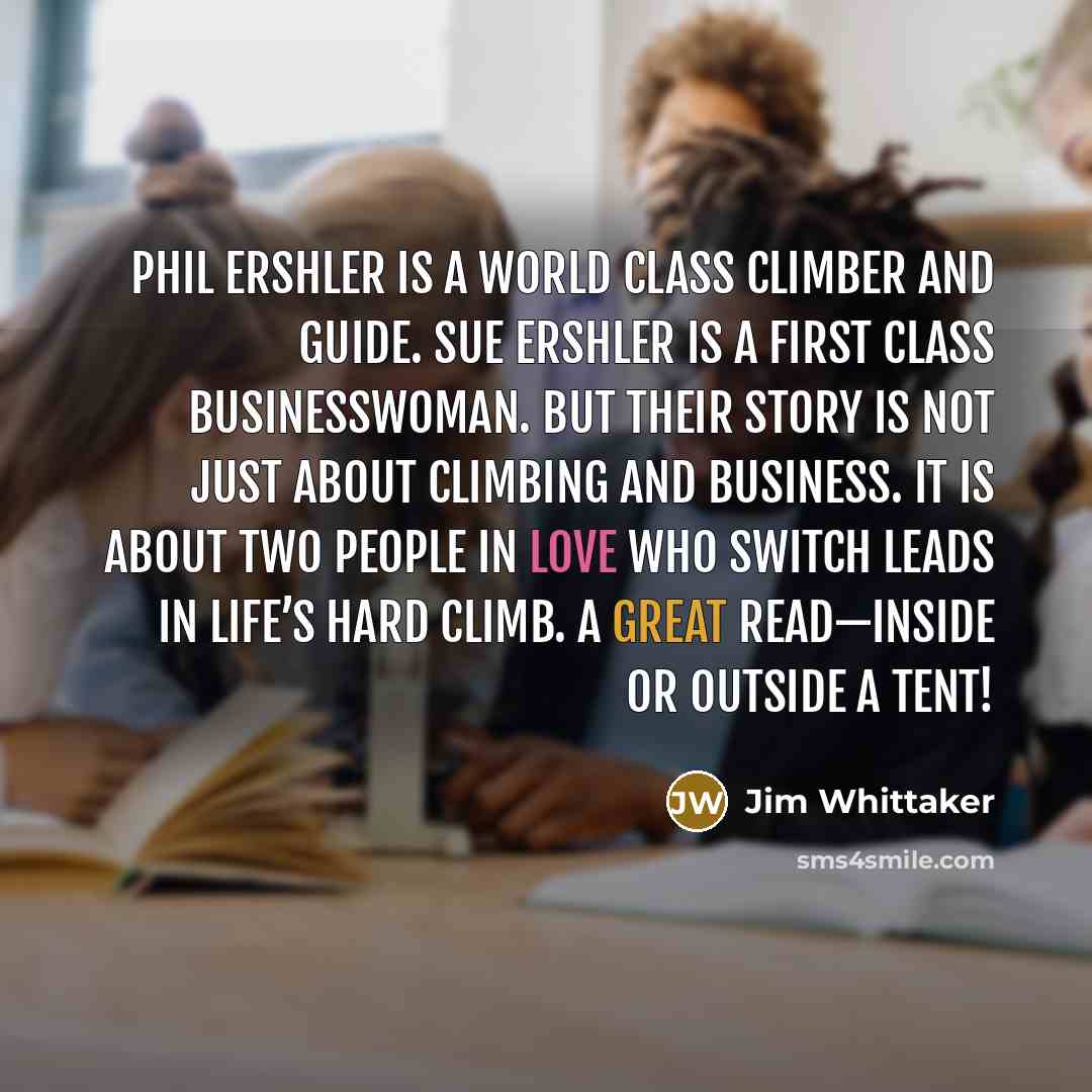 “Phil Ershler is a world class climber and guide. Sue Ershler is a first class businesswoman. But their story is not just about climbing and business. It is about two people in love who switch leads in life’s hard climb. A great read—inside or outside a tent!” quote by Jim Whittaker
