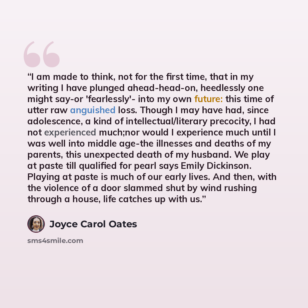 “I am made to think, not for the first time, that in my writing I have plunged ahead-head-on, heedlessly one might say-or 'fearlessly'- into my own future: this time of utter raw anguished loss. Though I may have had, since adolescence, a kind of intellectual/literary precocity, I had not…” quote by Joyce Carol Oates