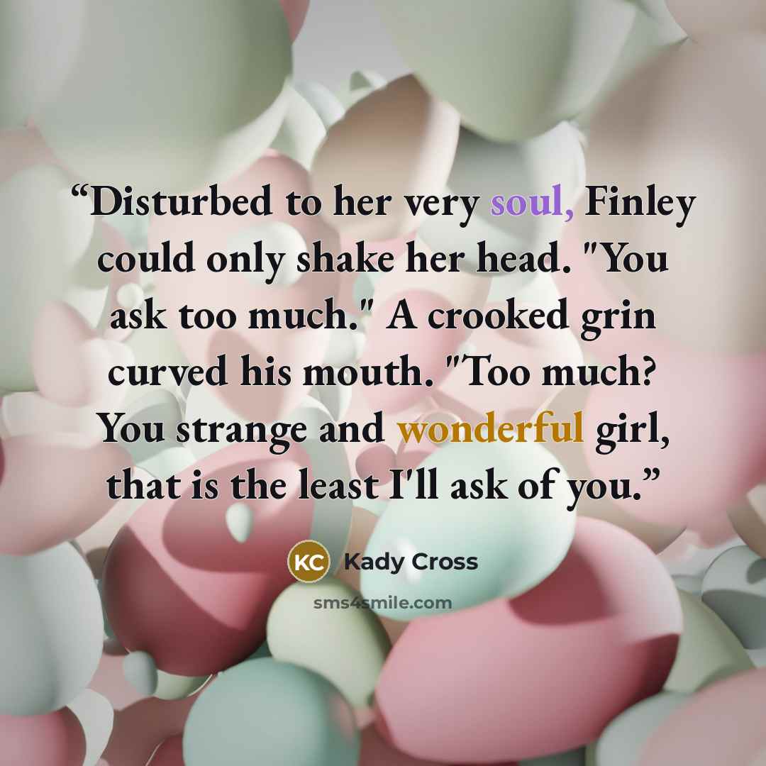“Disturbed to her very soul, Finley could only shake her head. "You ask too much." A crooked grin curved his mouth. "Too much? You strange and wonderful girl, that is the least I'll ask of you.” quote by Kady Cross
