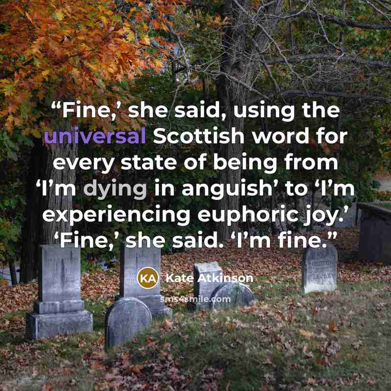 “Fine,’ she said, using the universal Scottish word for every state of being from ‘I’m dying in anguish’ to ‘I’m experiencing euphoric joy.’ ‘Fine,’ she said. ‘I’m fine.” quote by Kate Atkinson
