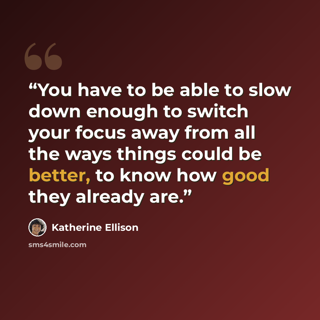 “You have to be able to slow down enough to switch your focus away from all the ways things could be better, to know how good they already are.” quote by Katherine Ellison