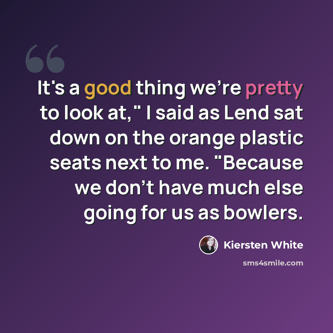 “It's a good thing we're pretty to look at," I said as Lend sat down on the orange plastic seats next to me. "Because we don't have much else going for us as bowlers.” quote by Kiersten White