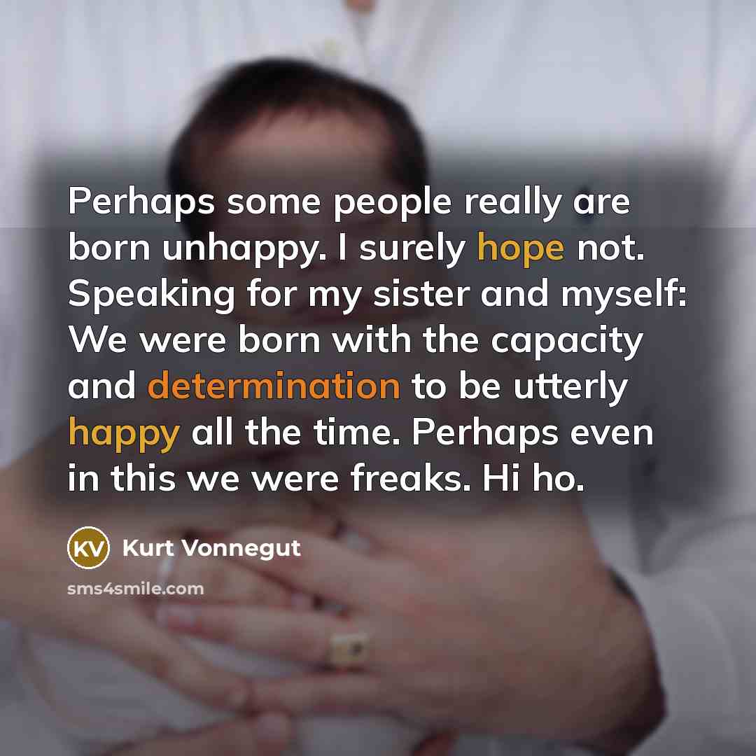 “Perhaps some people really are born unhappy. I surely hope not. Speaking for my sister and myself: We were born with the capacity and determination to be utterly happy all the time. Perhaps even in this we were freaks. Hi ho.” quote by Kurt Vonnegut