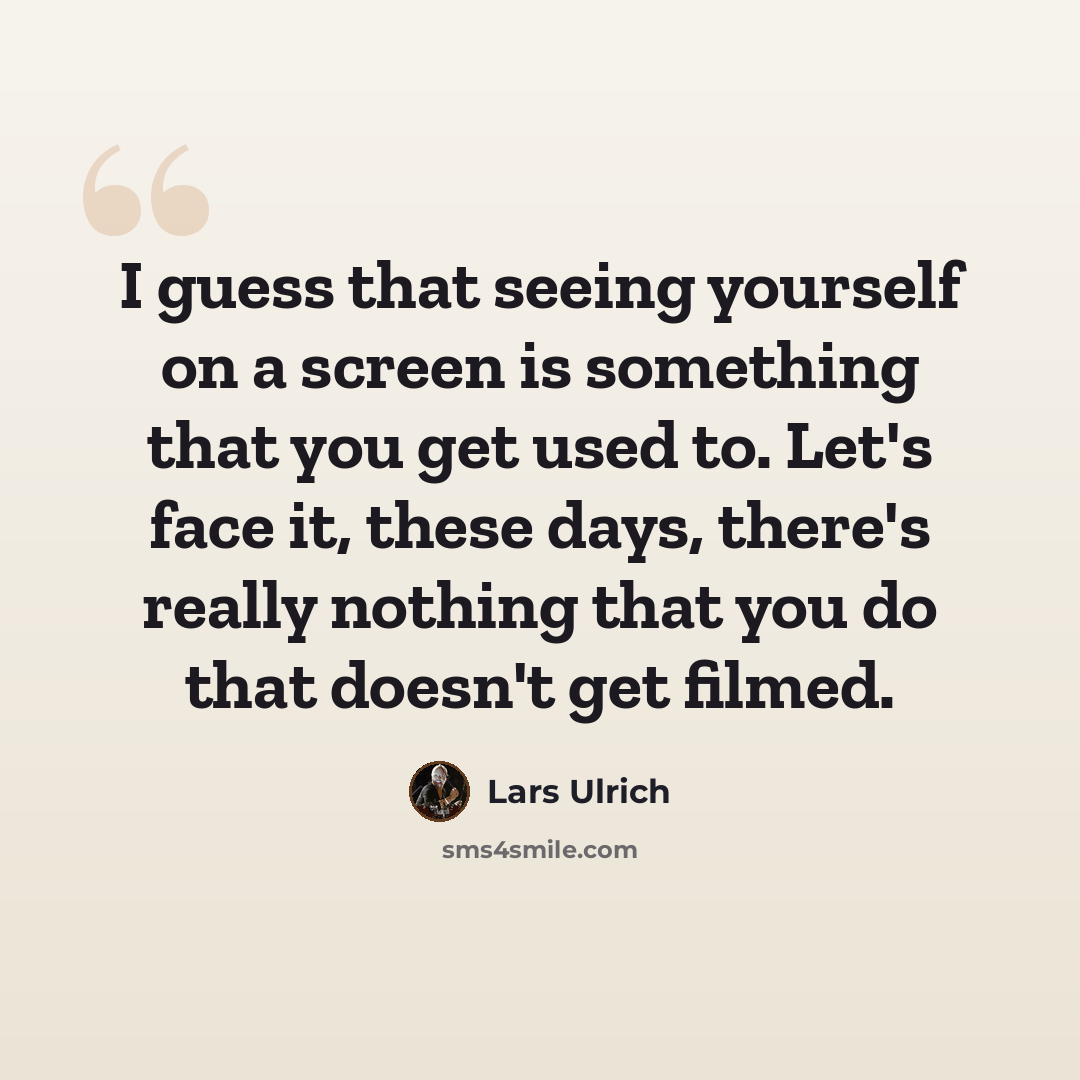 “I guess that seeing yourself on a screen is something that you get used to. Let's face it, these days, there's really nothing that you do that doesn't get filmed.” quote by Lars Ulrich