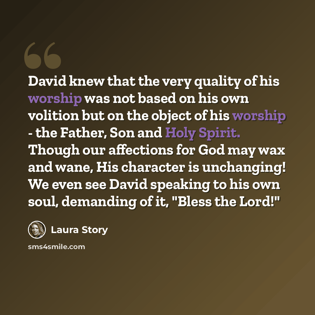 “David knew that the very quality of his worship was not based on his own volition but on the object of his worship - the Father, Son and Holy Spirit. Though our affections for God may wax and wane, His character is unchanging! We even see David speaking to his own soul, demanding of it, "Bless the…” quote by Laura Story