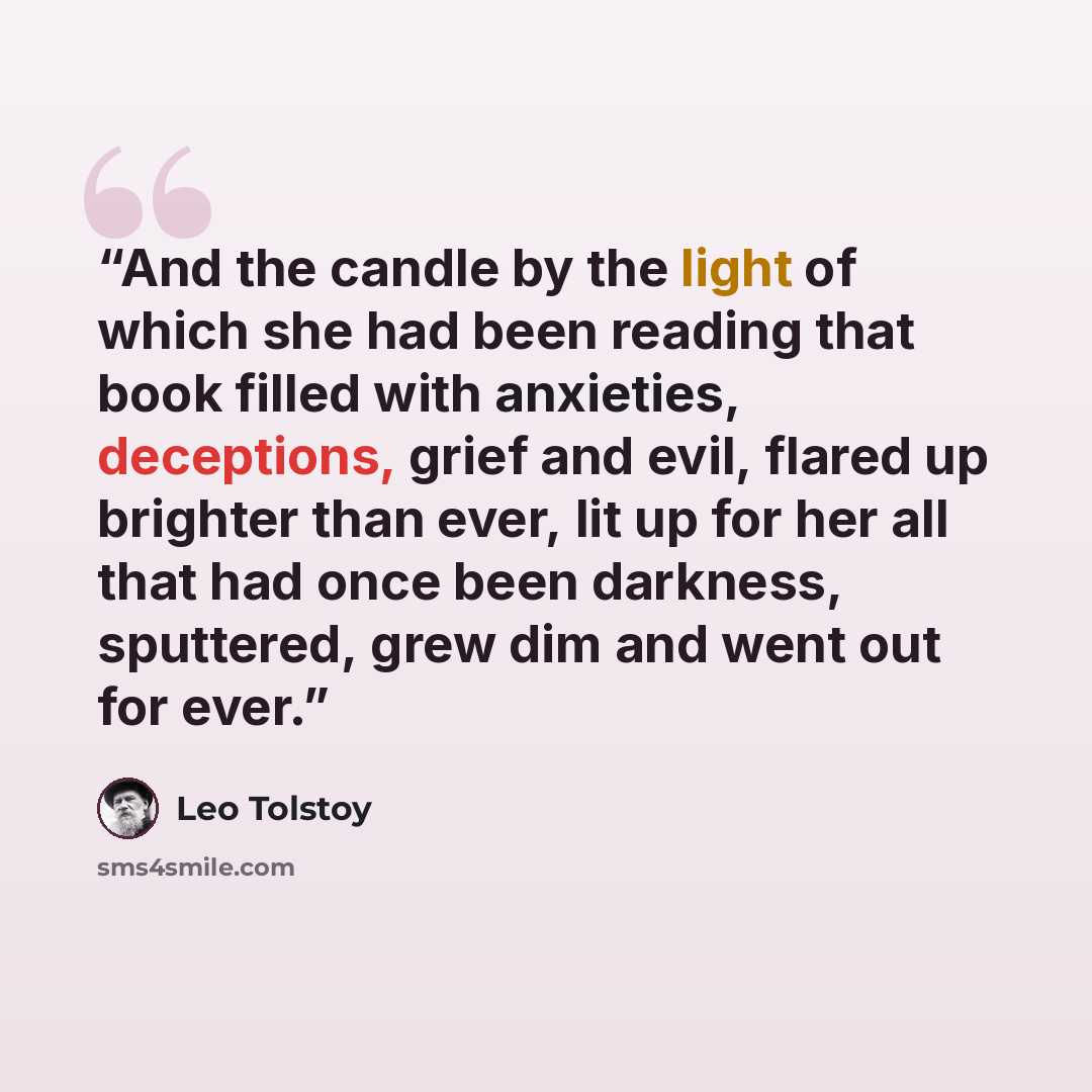 “And the candle by the light of which she had been reading that book filled with anxieties, deceptions, grief and evil, flared up brighter than ever, lit up for her all that had once been darkness, sputtered, grew dim and went out for ever.” quote by Leo Tolstoy