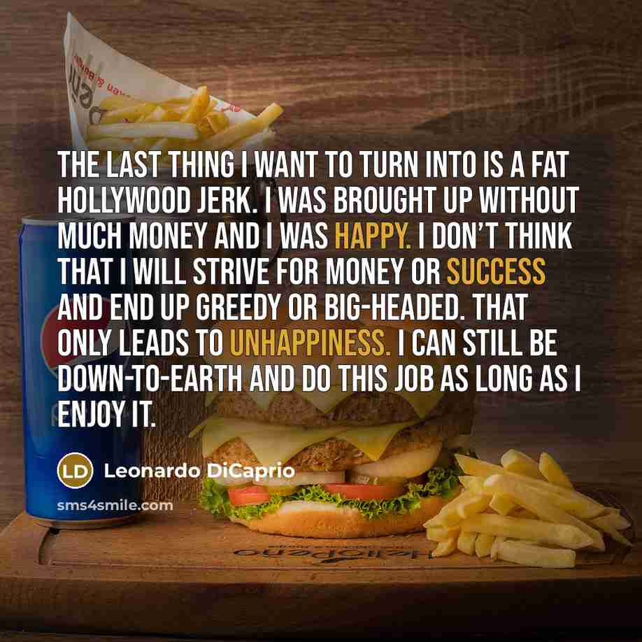 “The last thing I want to turn into is a fat Hollywood jerk. I was brought up without much money and I was happy. I don’t think that I will strive for money or success and end up greedy or big-headed. That only leads to unhappiness. I can still be down-to-earth and do this job as long as I enjoy it.” quote by Leonardo DiCaprio