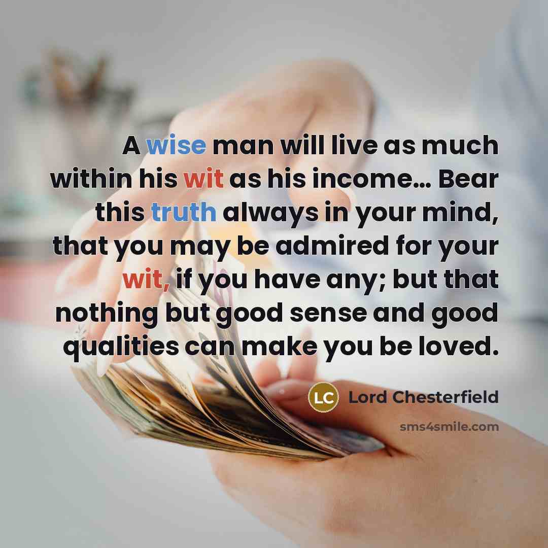 “A wise man will live as much within his wit as his income… Bear this truth always in your mind, that you may be admired for your wit, if you have any; but that nothing but good sense and good qualities can make you be loved.” quote by Lord Chesterfield