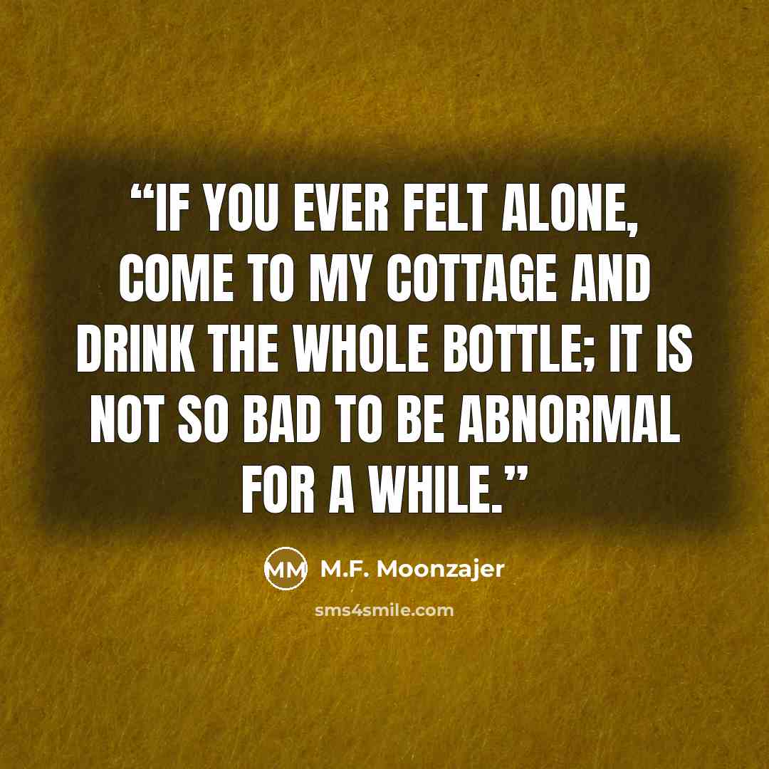 “If you ever felt alone, come to my cottage and drink the whole bottle; it is not so bad to be abnormal for a while.” quote by M.F. Moonzajer
